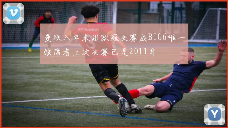 曼联八年未进欧冠决赛成BIG6唯一缺席者上次决赛已是2011年