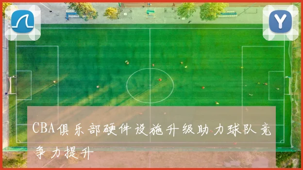 CBA俱乐部硬件设施升级助力球队竞争力提升