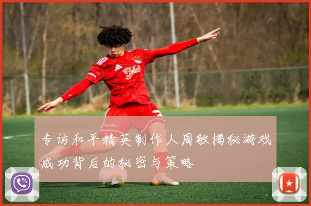 专访和平精英制作人周敏揭秘游戏成功背后的秘密与策略