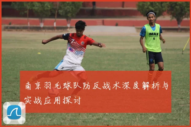 南京羽毛球队防反战术深度解析与实战应用探讨
