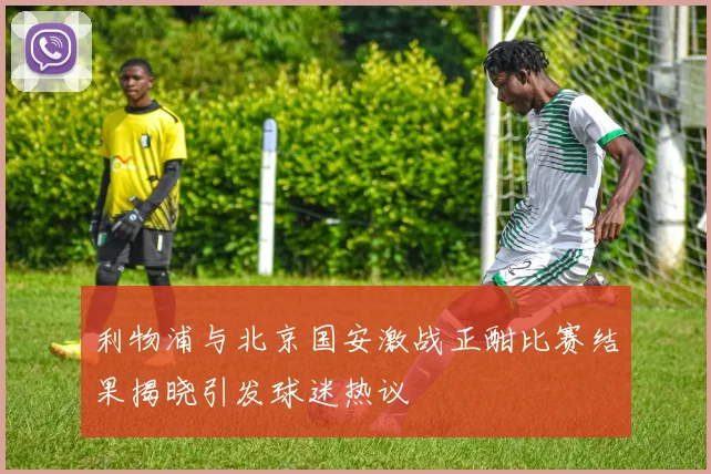 利物浦与北京国安激战正酣比赛结果揭晓引发球迷热议
