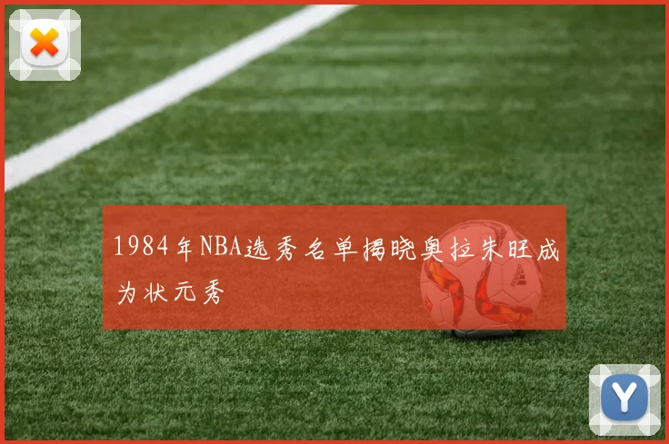 1984年NBA选秀名单揭晓奥拉朱旺成为状元秀