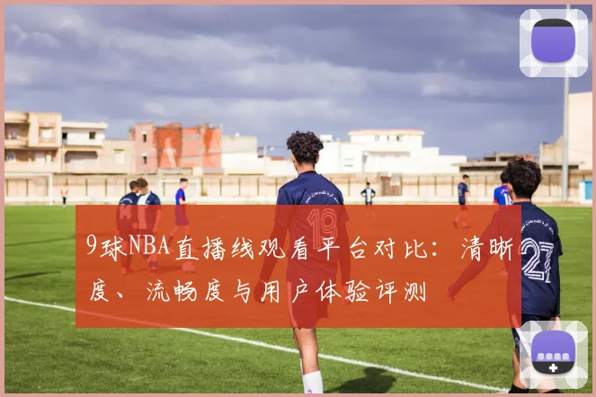 9球NBA直播线观看平台对比：清晰度、流畅度与用户体验评测
