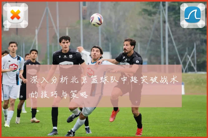 深入分析北京篮球队中路突破战术的技巧与策略