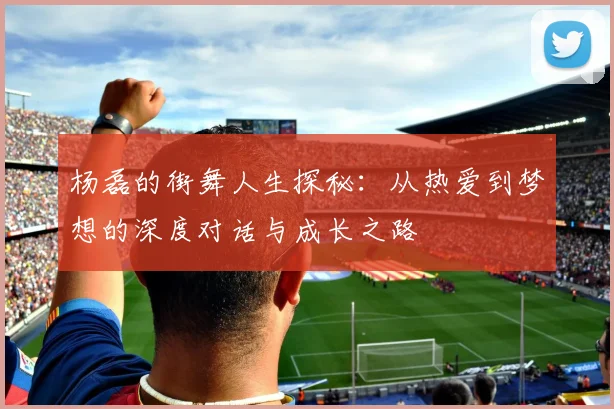 杨磊的街舞人生探秘：从热爱到梦想的深度对话与成长之路