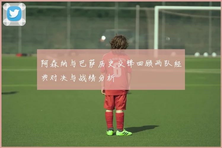 阿森纳与巴萨历史交锋回顾两队经典对决与战绩分析
