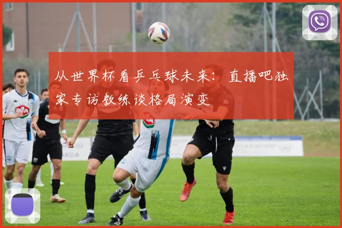 从世界杯看乒乓球未来：直播吧独家专访教练谈格局演变