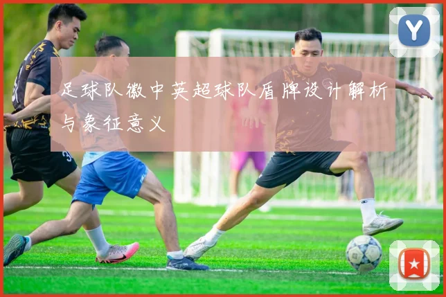 足球队徽中英超球队盾牌设计解析与象征意义