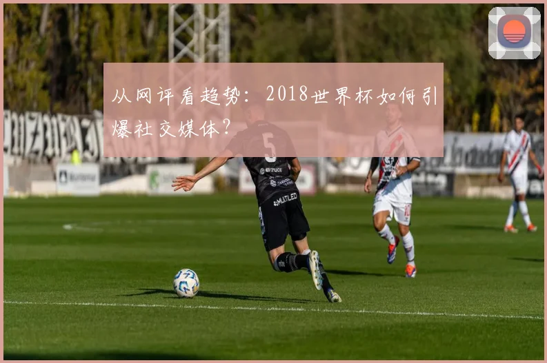 从网评看趋势：2018世界杯如何引爆社交媒体？