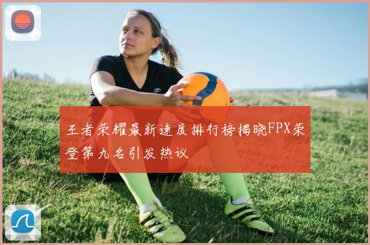 王者荣耀最新速度排行榜揭晓FPX荣登第九名引发热议